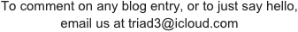 To comment on any blog entry, or to just say hello,
email us at triad3@icloud.com  